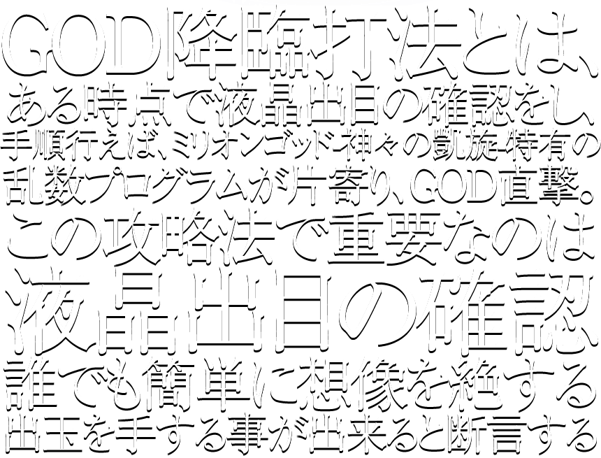 GOD降臨打法とは、ある時点で液晶出目の確認をし、手順行えば、ミリオンゴッド-神々の凱旋-特有の乱数プログラムが片寄り、GOD直撃。この攻略法で重要なのは液晶出目の確認誰でも簡単に想像を絶する出玉を手する事が出来ると断言する