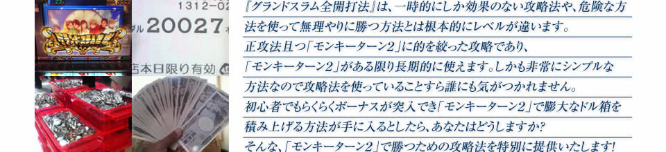 『グランドスラム全開打法』は、一時的にしか効果のない攻略法や、危険な方法を使って無理やりに勝つ方法とは根本的にレベルが違います。正攻法で且つ「パチスロ モンキーターン2」に的を絞った攻略であり、「パチスロ モンキーターン2」がある限り長期的に使えます。しかも非常にシンプルな方法なので、攻略法を使っていることすら誰にも気がつかれません。初心者でもらくらくボーナスが突入でき、「パチスロ モンキーターン2」で膨大なドル箱を積み上げる方法が手に入るとしたら、あなたはどうしますか？そんな「パチスロ モンキーターン2」で勝つための攻略法を特別に提供いたします！