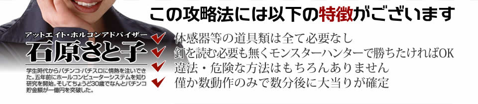 【この攻略法には以下の特徴がございます】体感器等の道具類は全て必要なし！釘を読む必要も無く「ぱちんこCRモンスターハンター」で勝ちたければOK！違法・危険な方法はもちろんありません！僅か数動作のみで数分後に大当りが確定！