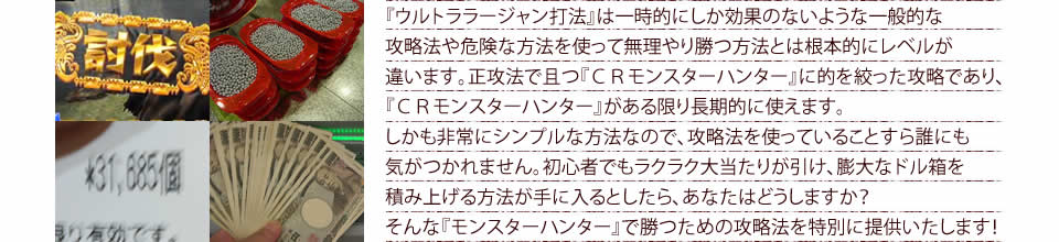 『ウルトララージャン打法』は一時的にしか効果のないような一般的な攻略法や危険な方法を使って無理やり勝つ方法とは根本的にレベルが違います。正攻法で且つ『ぱちんこCRモンスターハンター』に的を絞った攻略であり、『ぱちんこCRモンスターハンター』がある限り長期的に使えます。しかも非常にシンプルな方法なので、攻略法を使っていることすら誰にも気がつかれません。初心者でもラクラク大当たりが引け、膨大なドル箱を積み上げる方法が手に入るとしたら、あなたはどうしますか？そんな「ぱちんこCRモンスターハンター」で勝つための攻略法を特別に提供いたします！