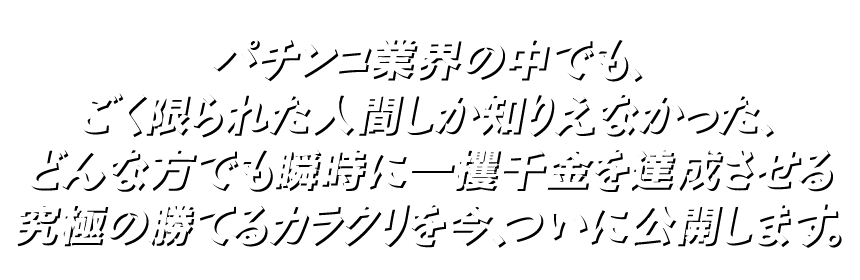 パチンコ業界の中でも、ごく限られた人間しか知りえなかった、どんな方でも瞬時に一攫千金を達成させる究極の勝てるカラクリを今、ついに公開します。