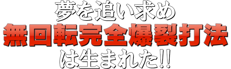 夢を追い求め『無回転完全爆裂打法』は生まれた！！