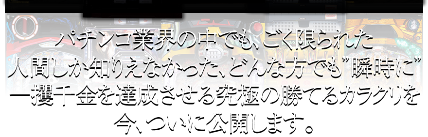 パチンコ業界の中でも、ごく限られた人間しか知りえなかった、どんな方でも瞬時に一攫千金を達成させる究極の勝てるカラクリを今、ついに公開します。