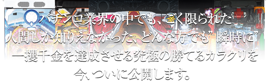 パチンコ業界の中でも、ごく限られた人間しか知りえなかった、どんな方でも瞬時に一攫千金を達成させる究極の勝てるカラクリを今、ついに公開します。