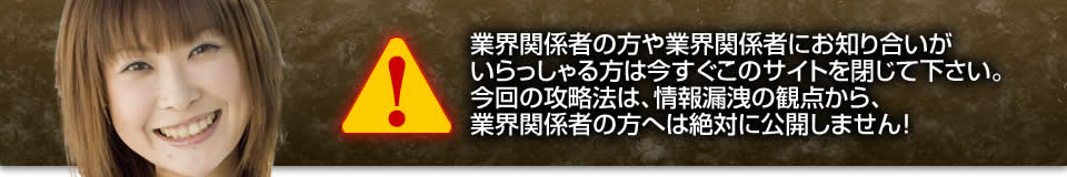 業界関係者の方や業界関係者にお知り合いがいらっしゃる方は今すぐこのサイトを閉じて下さい。今回の攻略法は、情報漏洩の観点から、業界関係者の方へは絶対に公開しません！