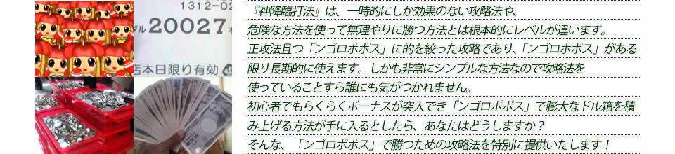 『神降臨打法』は、一時的にしか効果のない攻略法や、危険な方法を使って無理やりに勝つ方法とは根本的にレベルが違います。正攻法で且つ「ンゴロポポス ～ピンチ！捕われの爺～」に的を絞った攻略であり、「ンゴロポポス ～ピンチ！捕われの爺～」がある限り長期的に使えます。しかも非常にシンプルな方法なので、攻略法を使っていることすら誰にも気がつかれません。初心者でもらくらくボーナスが突入でき、「ンゴロポポス ～ピンチ！捕われの爺～」で膨大なドル箱を積み上げる方法が手に入るとしたら、あなたはどうしますか？そんな「ンゴロポポス ～ピンチ！捕われの爺～」で勝つための攻略法を特別に提供いたします！