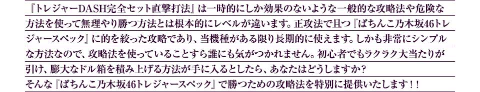 『トレジャーDASH完全セット直撃打法』は一時的にしか効果のないような一般的な攻略法や危険な方法を使って無理やり勝つ方法とは根本的にレベルが違います。正攻法で且つ『ぱちんこ乃木坂46トレジャースペック』に的を絞った攻略であり、『ぱちんこ乃木坂46トレジャースペック』がある限り長期的に使えます。しかも非常にシンプルな方法なので、攻略法を使っていることすら誰にも気がつかれません。初心者でもラクラク大当たりが引け、膨大なドル箱を積み上げる方法が手に入るとしたら、あなたはどうしますか？そんな「ぱちんこ乃木坂46トレジャースペック」で勝つための攻略法を特別に提供いたします！