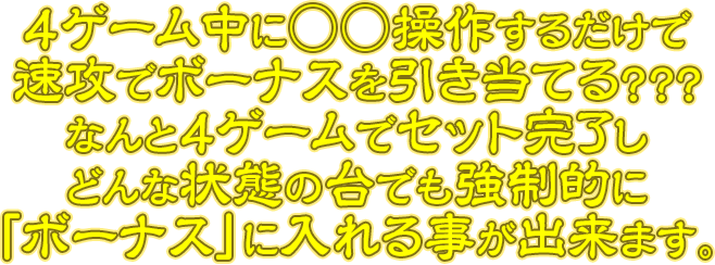 4ゲーム中に○○操作するだけで速攻でボーナスを引き当てる？？？なんと4ゲームでセット完了しどんな状態の台でも強制的に「ボーナス」に入れる事が出来ます。