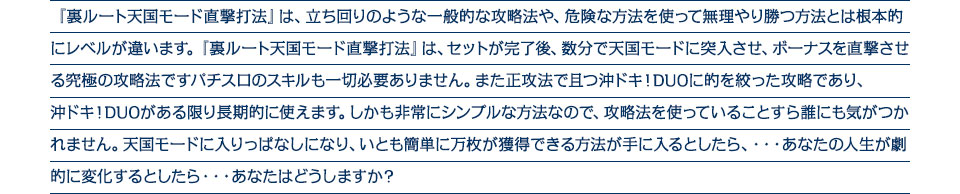 『裏ルート天国モード直撃打法』は、立ち回りのような一般的な攻略法や、危険な方法を使って無理やり勝つ方法とは根本的にレベルが違います。裏ルート天国モード直撃打法は、セットが完了後、数分で天国モードに突入させ、ボーナスを直撃させる究極の攻略法ですパチスロのスキルも一切必要ありません。また正攻法で且つ沖ドキ！DUOに的を絞った攻略であり、沖ドキ！DUOがある限り長期的に使えます。しかも非常にシンプルな方法なので、攻略法を使っていることすら誰にも気がつかれません。天国モードに入りっぱなしになり、いとも簡単に万枚が獲得できる方法が手に入るとしたら、・・・あなたの人生が劇的に変化するとしたら・・・あなたはどうしますか？