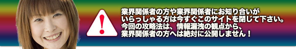 業界関係者の方や業界関係者にお知り合いがいらっしゃる方は今すぐこのサイトを閉じて下さい。今回の攻略法は、情報漏洩の観点から、業界関係者の方へは絶対に公開しません！