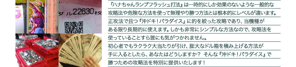 『ハナちゃんランプフラッシュ打法』は、一時的にしか効果のない攻略法や、危険な方法を使って無理やりに勝つ方法とは根本的にレベルが違います。正攻法で且つ「沖ドキ！パラダイス」に的を絞った攻略であり、「沖ドキ！パラダイス」がある限り長期的に使えます。しかも非常にシンプルな方法なので、攻略法を使っていることすら誰にも気がつかれません。初心者でもらくらくボーナスが突入でき、「沖ドキ！パラダイス」で膨大なドル箱を積み上げる方法が手に入るとしたら、あなたはどうしますか？そんな「沖ドキ！パラダイス」で勝つための攻略法を特別に提供いたします！