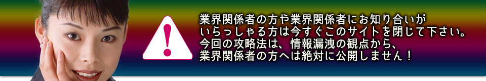 業界関係者の方や業界関係者にお知り合いがいらっしゃる方は今すぐこのサイトを閉じて下さい。今回の攻略法は、情報漏洩の観点から、業界関係者の方へは絶対に公開しません！