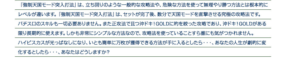 『強制天国モード突入打法』は、立ち回りのような一般的な攻略法や、危険な方法を使って無理やり勝つ方法とは根本的にレベルが違います。『強制天国モード突入打法』は、セットが完了後、数分で天国モードを直撃させる究極の攻略法です。パチスロのスキルも一切必要ありません。また正攻法で且つ沖ドキ！GOLDに的を絞った攻略であり、沖ドキ！GOLDがある限り長期的に使えます。しかも非常にシンプルな方法なので、攻略法を使っていることすら誰にも気がつかれません。ハイビスカスが光っぱなしになり、いとも簡単に万枚が獲得できる方法が手に入るとしたら・・・、あなたの人生が劇的に変化するとしたら・・・、あなたはどうしますか？