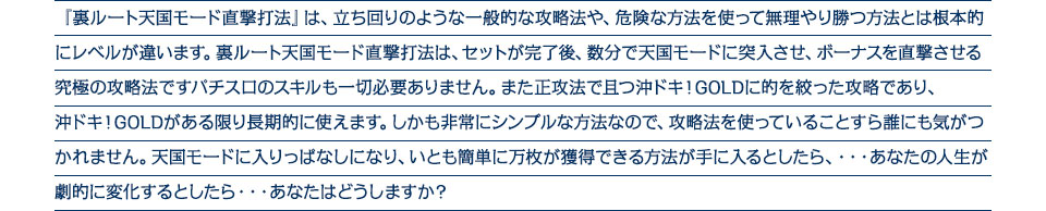『裏ルート天国モード直撃打法』は、立ち回りのような一般的な攻略法や、危険な方法を使って無理やり勝つ方法とは根本的にレベルが違います。裏ルート天国モード直撃打法は、セットが完了後、数分で天国モードに突入させ、ボーナスを直撃させる究極の攻略法ですパチスロのスキルも一切必要ありません。また正攻法で且つ沖ドキ！GOLDに的を絞った攻略であり、沖ドキ！GOLDがある限り長期的に使えます。しかも非常にシンプルな方法なので、攻略法を使っていることすら誰にも気がつかれません。天国モードに入りっぱなしになり、いとも簡単に万枚が獲得できる方法が手に入るとしたら、・・・あなたの人生が劇的に変化するとしたら・・・あなたはどうしますか？