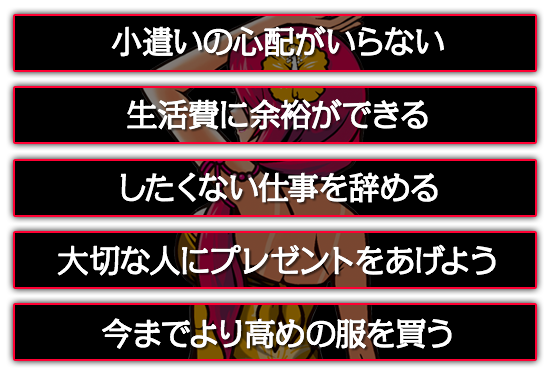 小遣いの心配がいらない。したくない仕事を辞める。大切な人にプレゼントをあげよう。今までより高めの服を買う。