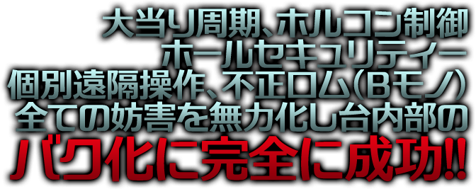 大当り周期、ホルコン制御、ホールセキュリティー、個別遠隔操作、不正ロム（Ｂモノ）、全ての妨害を無力化し台内部のバク化に完全に成功！