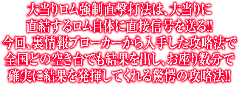 大当りロム強制直撃打法は、大当りに直結するロム自体に直接信号を送る！！今回、裏情報ブローカーから入手した攻略法で全国どの空き台でも結果を出し、お座り数分で確実に結果を発揮してくれる驚愕の攻略法！！