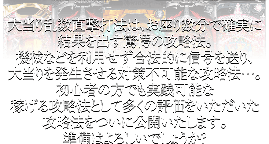 大当り乱数直撃打法は、お座り数分で確実に結果を出す驚愕の攻略法。機械などを利用せず合法的に信号を送り、大当りを発生させる対策不可能な攻略法…。初心者の方でも実践可能な稼げる攻略法として多くの評価をいただいた攻略法をついに公開いたします。準備はよろしいでしょうか？