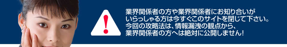 業界関係者の方や業界関係者にお知り合いがいらっしゃる方は今すぐこのサイトを閉じて下さい。今回の攻略法は、情報漏洩の観点から、業界関係者の方へは絶対に公開しません！