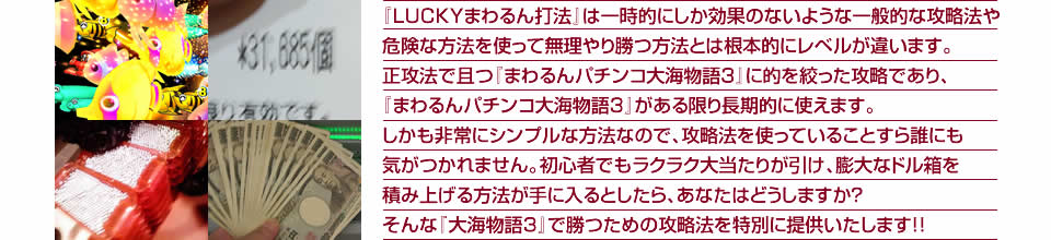 『LUCKYまわるん打法』は一時的にしか効果のないような一般的な攻略法や危険な方法を使って無理やり勝つ方法とは根本的にレベルが違います。正攻法で且つ『CRまわるんパチンコ大海物語3』に的を絞った攻略であり、『CRまわるんパチンコ大海物語3』がある限り長期的に使えます。しかも非常にシンプルな方法なので、攻略法を使っていることすら誰にも気がつかれません。初心者でもラクラク大当たりが引け、膨大なドル箱を積み上げる方法が手に入るとしたら、あなたはどうしますか？そんな「CRまわるんパチンコ大海物語3」で勝つための攻略法を特別に提供いたします！