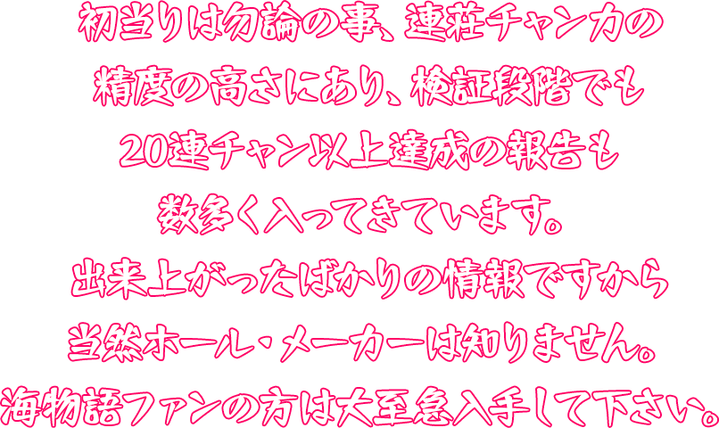 初当りは勿論の事、連荘チャン力の精度の高さにあり、検証段階でも20連チャン以上達成の報告も数多く入ってきています。出来上がったばかりの情報ですから当然ホール・メーカーは知りません。海物語ファンの方は大至急入手して下さい。