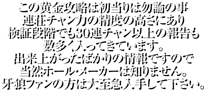 この黄金攻略は初当りは勿論の事、連荘チャン力の精度の高さにあり検証段階でも30連チャン以上の報告も数多く入ってきています。出来上がったばかりの情報ですので当然ホール・メーカーは知りません。牙狼ファンの方は大至急入手して下さい。