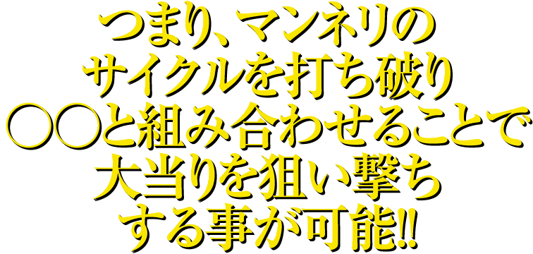 つまり、マンネリのサイクルを打ち破り○○と組み合わせることで大当りを狙い撃ちする事が可能！！