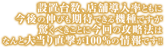 設置台数、店舗導入率ともに今後の伸びも期待できる機種ですが
驚くべきことに今回の攻略法はなんと大当り直撃が100％の情報です。