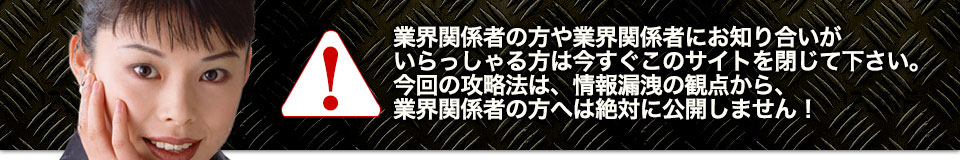 業界関係者の方や業界関係者にお知り合いがいらっしゃる方は今すぐこのサイトを閉じて下さい。今回の攻略法は、情報漏洩の観点から、業界関係者の方へは絶対に公開しません！