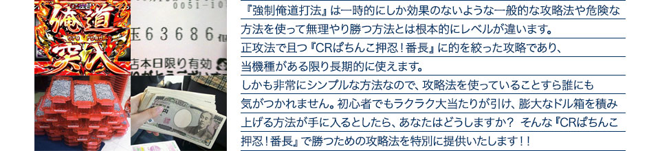 『強制俺道打法』は一時的にしか効果のないような一般的な攻略法や危険な方法を使って無理やり勝つ方法とは根本的にレベルが違います。正攻法で且つ『CRぱちんこ押忍！番長』に的を絞った攻略であり、『CRぱちんこ押忍！番長』がある限り長期的に使えます。しかも非常にシンプルな方法なので、攻略法を使っていることすら誰にも気がつかれません。初心者でもラクラク大当たりが引け、膨大なドル箱を積み上げる方法が手に入るとしたら、あなたはどうしますか？そんな「CRぱちんこ押忍！番長」で勝つための攻略法を特別に提供いたします！