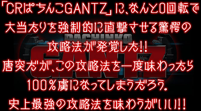 「CRぱちんこGANTZ」に、なんと0回転で大当たりを強制的に直撃させる驚愕の攻略法が発覚した!!唐突だが、この攻略法を一度味わったら100％虜になってしまうだろう。史上最強の攻略法を味わうがいい!! 