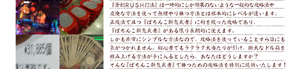 『蒼剣RUSH打法』は一時的にしか効果のないような一般的な攻略法や危険な方法を使って無理やり勝つ方法とは根本的にレベルが違います。正攻法で且つ『ぱちんこ新鬼武者』に的を絞った攻略であり、『ぱちんこ新鬼武者』がある限り長期的に使えます。しかも非常にシンプルな方法なので、攻略法を使っていることすら誰にも気がつかれません。初心者でもラクラク大当たりが引け、膨大なドル箱を積み上げる方法が手に入るとしたら、あなたはどうしますか？そんな「ぱちんこ新鬼武者」で勝つための攻略法を特別に提供いたします！