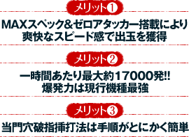 【メリット1】MAXスペック＆ゼロアタッカー搭載により爽快なスピード感で出玉を獲得 【メリット2】一時間あたり最大約17000発！！ 爆発力は現行機種最強 【メリット3】当門穴破指挿打法は手順がとにかく簡単