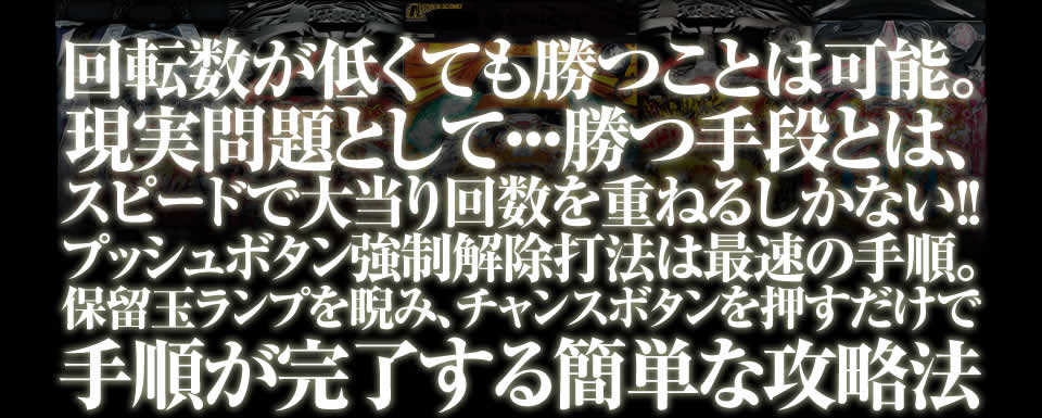 回転数が低くても勝つことは可能。現実問題として・・・勝つ手段とは、スピードで大当り回数を重ねるしかない！！プッシュボタン強制解除打法は最速の手順。保留玉ランプを睨み、チャンスボタンを押すだけで手順が完了する簡単な攻略法