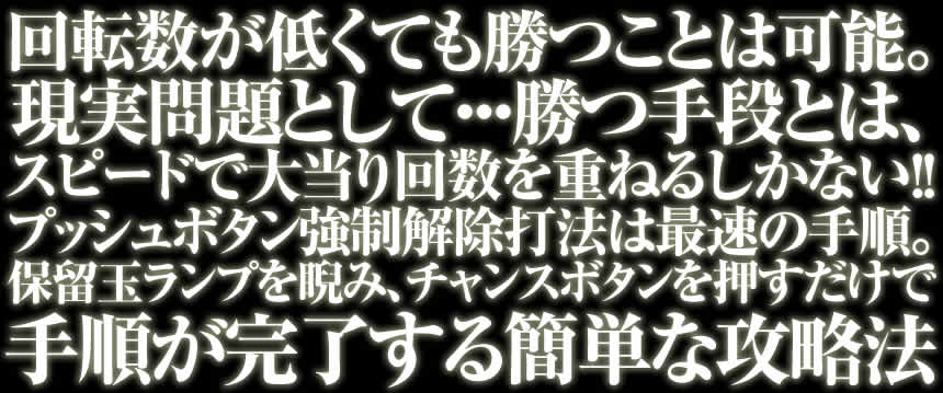 回転数が低くても勝つことは可能。現実問題として・・・勝つ手段とは、スピードで大当り回数を重ねるしかない！！プッシュボタン強制解除打法は最速の手順。保留玉ランプを睨み、チャンスボタンを押すだけで手順が完了する簡単な攻略法