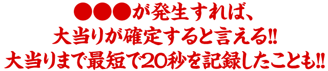 ●●●が発生すれば、大当りが確定すると言える!!大当りまで最短で20秒を記録したことも!!