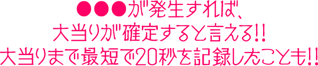 ●●●が発生すれば、大当りが確定すると言える!!大当りまで最短で20秒を記録したことも!!