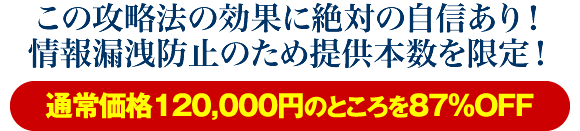 この攻略法の効果に絶対の自信あり！情報漏洩防止のため提供本数を限定！通常価格120000円のところを