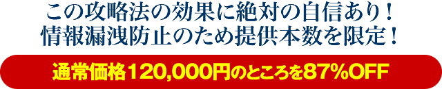 この攻略法の効果に絶対の自信あり！情報漏洩防止のため提供本数を限定！【通常価格120,000円のところを87％OFF】