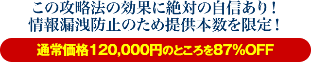 この攻略法の効果に絶対の自信あり！情報漏洩防止のため提供本数を限定！【通常価格120,000円のところを87％OFF】