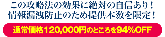 この攻略法の効果に絶対の自信あり！情報漏洩防止のため提供本数を限定！通常価格120000円のところを87％OFF