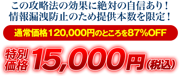 この攻略法の効果に絶対の自信あり！情報漏洩防止のため提供本数を限定！通常価格120000円のところを87％OFF