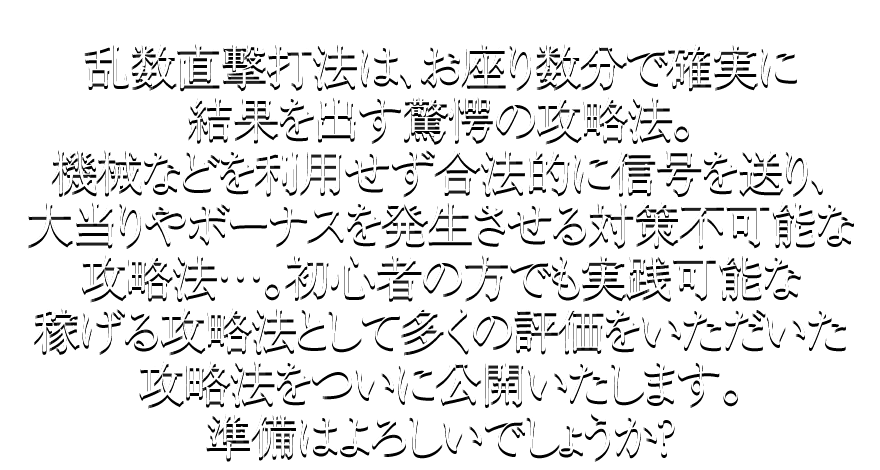 乱数直撃打法は、お座り数分で確実に結果を出す驚愕の攻略法。機械などを利用せず合法的に信号を送り、大当りやボーナスを発生させる対策不可能な攻略法…。初心者の方でも実践可能な稼げる攻略法として多くの評価をいただいた攻略法をついに公開いたします。準備はよろしいでしょうか？