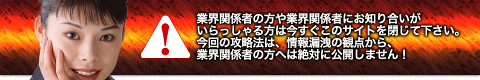 業界関係者の方や業界関係者にお知り合いがいらっしゃる方は今すぐこのサイトを閉じて下さい。今回の攻略法は、情報漏洩の観点から、業界関係者の方へは絶対に公開しません！