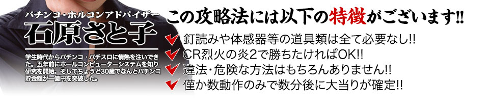 【この攻略法には以下の特徴がございます】体感器等の道具類は全て必要なし！釘を読む必要も無く「CR烈火の炎2」で勝ちたければOK！違法・危険な方法はもちろんありません！僅か数動作のみで数分後に大当りが確定！