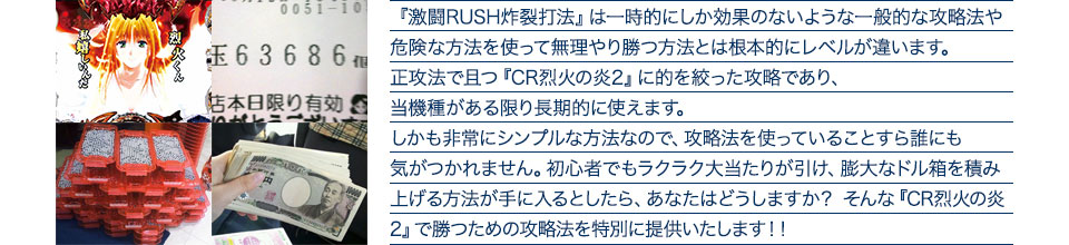 『激闘RUSH炸裂打法』は一時的にしか効果のないような一般的な攻略法や危険な方法を使って無理やり勝つ方法とは根本的にレベルが違います。正攻法で且つ『CR烈火の炎2』に的を絞った攻略であり、『CR烈火の炎2』がある限り長期的に使えます。しかも非常にシンプルな方法なので、攻略法を使っていることすら誰にも気がつかれません。初心者でもラクラク大当たりが引け、膨大なドル箱を積み上げる方法が手に入るとしたら、あなたはどうしますか？そんな「CR烈火の炎2」で勝つための攻略法を特別に提供いたします！