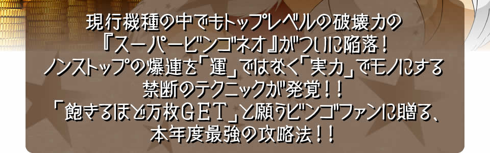 現行機種の中でもトップレベルの破壊力の『スーパービンゴネオ』がついに陥落！ノンストップの爆連を「運」ではなく「実力」でモノにする禁断のテクニックが発覚！！「飽きるほど万枚ＧＥＴ」と願うビンゴファンに贈る、本年度最強の攻略法！！