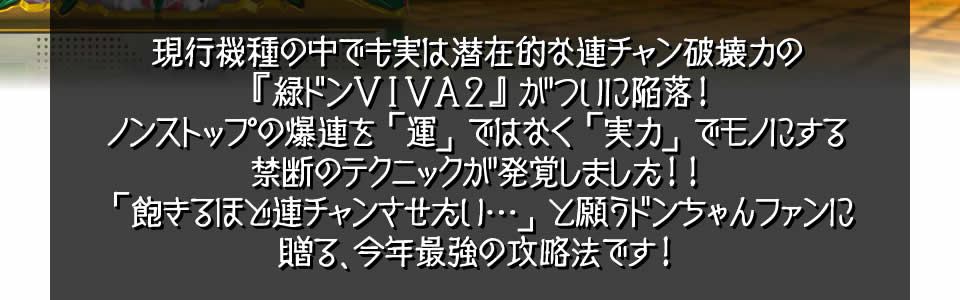 現行機種の中でも実は潜在的な連チャン破壊力の『緑ドンVIVA2』がついに陥落！ノンストップの爆連を「運」ではなく「実力」でモノにする禁断のテクニックが発覚しました！！「飽きるほど連チャンさせたい…」と願うドンちゃんファンに贈る、今年最強の攻略法です！