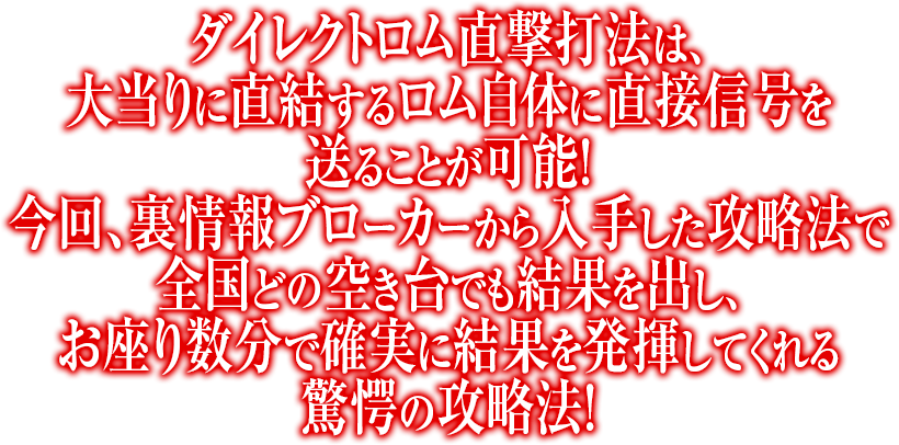 ダイレクトロム直撃打法は、大当りに直結するロム自体に直接信号を送ることが可能！今回、裏情報ブローカーから入手した攻略法で全国どの空き台でも結果を出し、お座り数分で確実に結果を発揮してくれる驚愕の攻略法！