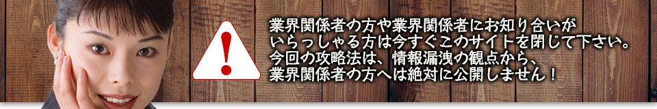 業界関係者の方や業界関係者にお知り合いがいらっしゃる方は今すぐこのサイトを閉じて下さい。今回の攻略法は、情報漏洩の観点から、業界関係者の方へは絶対に公開しません！